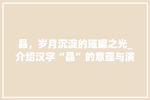 晶,岁月沉淀的璀璨之光_介绍汉字“晶”的意蕴与演变