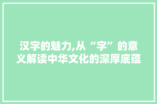 汉字的魅力,从“字”的意义解读中华文化的深厚底蕴