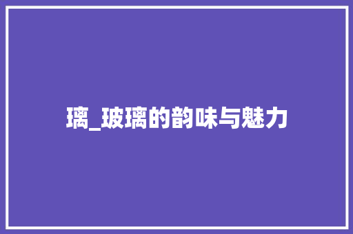 璃_玻璃的韵味与魅力