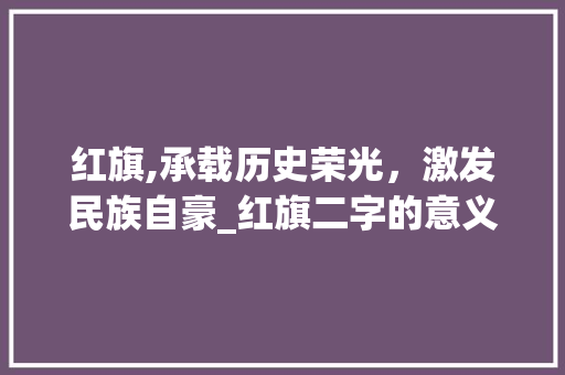红旗,承载历史荣光,激发民族自豪_红旗二字的意义与影响