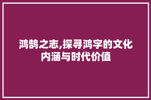鸿鹄之志,探寻鸿字的文化内涵与时代价值