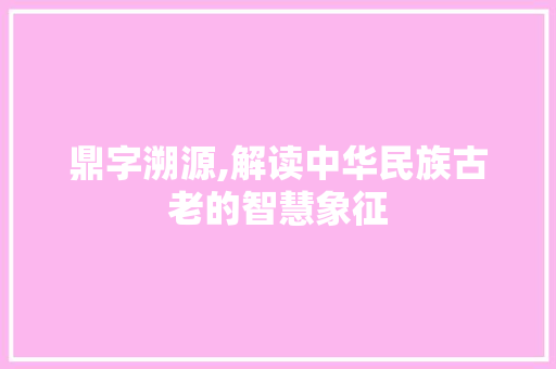鼎字溯源,解读中华民族古老的智慧象征