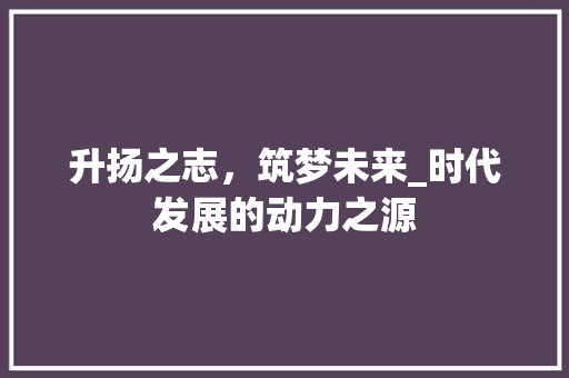 升扬之志,筑梦未来_时代发展的动力之源 第1张 升扬之志,筑梦未来_时代发展的动力之源 第1张