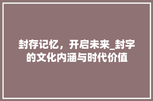 封存记忆，开启未来_封字的文化内涵与时代价值