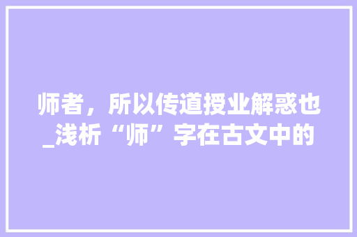 师者，所以传道授业解惑也_浅析“师”字在古文中的内涵与价值