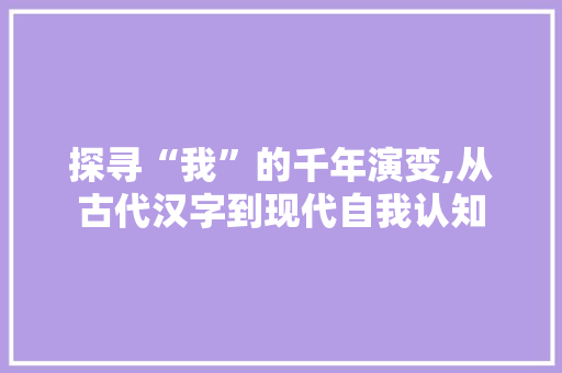 探寻“我”的千年演变,从古代汉字到现代自我认知