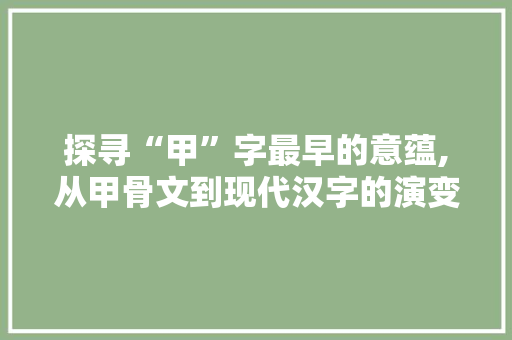 探寻“甲”字最早的意蕴,从甲骨文到现代汉字的演变轨迹