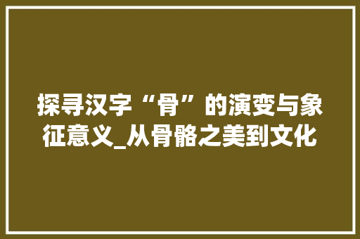 探寻汉字“骨”的演变与象征意义_从骨骼之美到文化传承