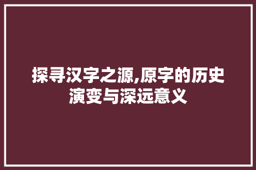 探寻汉字之源,原字的历史演变与深远意义