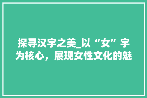 探寻汉字之美_以“女”字为核心，展现女性文化的魅力