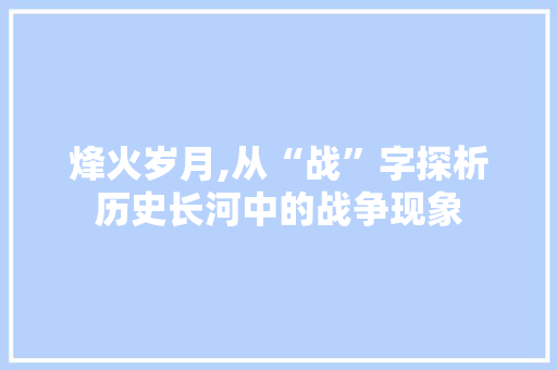 烽火岁月,从“战”字探析历史长河中的战争现象