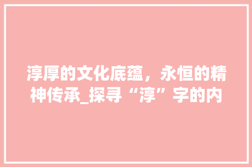 淳厚的文化底蕴，永恒的精神传承_探寻“淳”字的内涵与价值