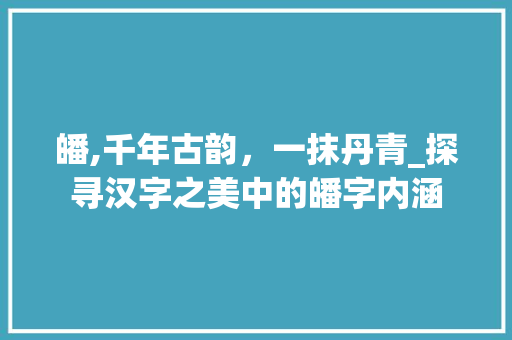 皤,千年古韵，一抹丹青_探寻汉字之美中的皤字内涵