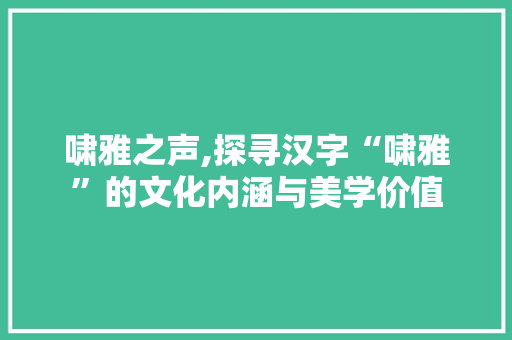 啸雅之声,探寻汉字“啸雅”的文化内涵与美学价值