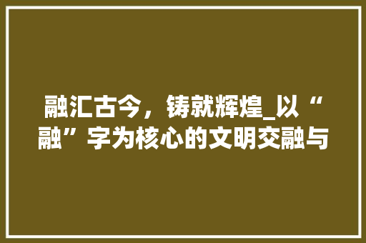 融汇古今，铸就辉煌_以“融”字为核心的文明交融与发展  第1张