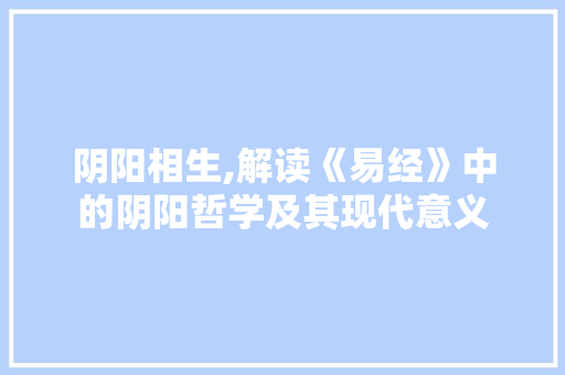 阴阳相生,解读《易经》中的阴阳哲学及其现代意义