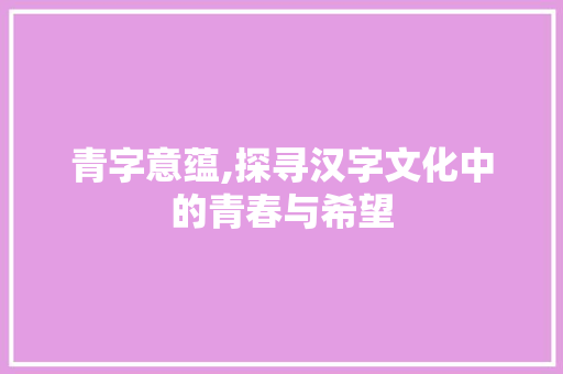 青字意蕴,探寻汉字文化中的青春与希望