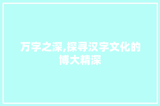万字之深,探寻汉字文化的博大精深