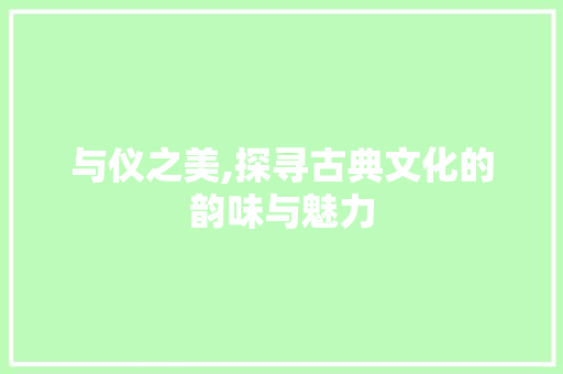 与仪之美,探寻古典文化的韵味与魅力