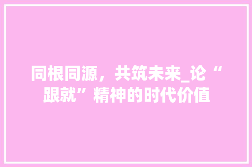 同根同源,共筑未来_论“跟就”精神的时代价值