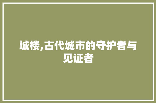 城楼,古代城市的守护者与见证者