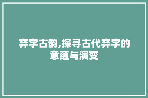 弃字古韵,探寻古代弃字的意蕴与演变