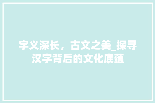 字义深长，古文之美_探寻汉字背后的文化底蕴