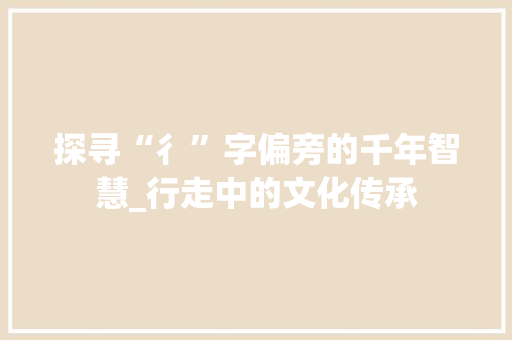 探寻“彳”字偏旁的千年智慧_行走中的文化传承