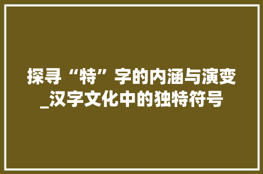 探寻“特”字的内涵与演变_汉字文化中的独特符号