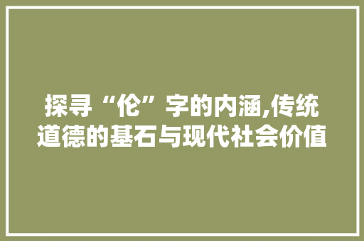 探寻“伦”字的内涵,传统道德的基石与现代社会价值 第1张 探寻“伦”字的内涵,传统道德的基石与现代社会价值 第1张
