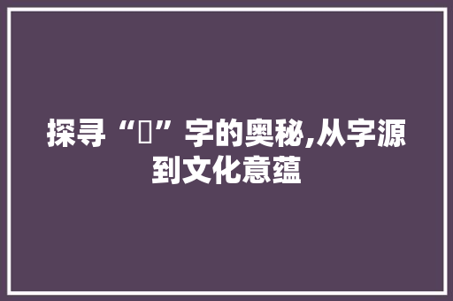 探寻“呎”字的奥秘,从字源到文化意蕴