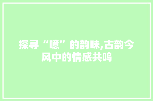 探寻“噫”的韵味,古韵今风中的情感共鸣
