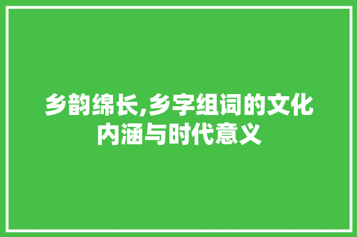 乡韵绵长,乡字组词的文化内涵与时代意义
