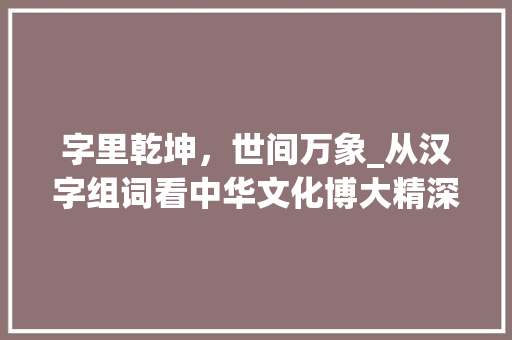 字里乾坤，世间万象_从汉字组词看中华文化博大精深