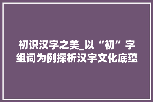初识汉字之美_以“初”字组词为例探析汉字文化底蕴  第1张