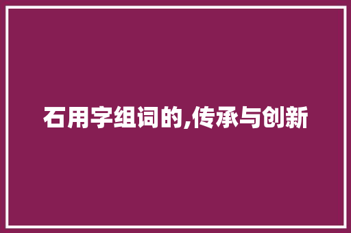 石用字组词的,传承与创新 第1张 石用字组词的,传承与创新 第1张