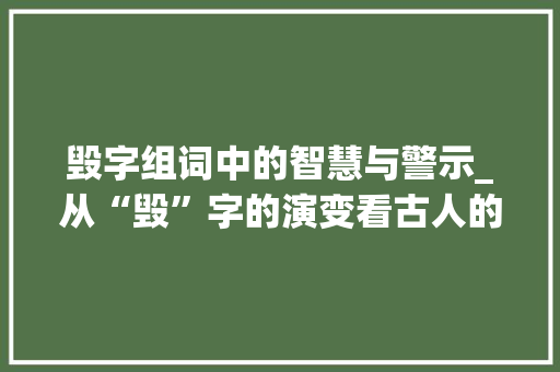 毁字组词中的智慧与警示_从“毁”字的演变看古人的智慧与今日的启示