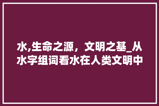 水,生命之源，文明之基_从水字组词看水在人类文明中的重要性