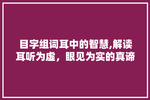 目字组词耳中的智慧,解读耳听为虚，眼见为实的真谛