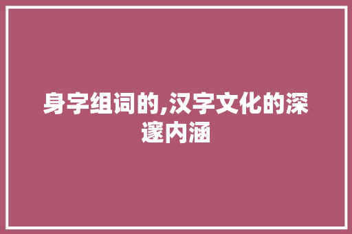 身字组词的,汉字文化的深邃内涵