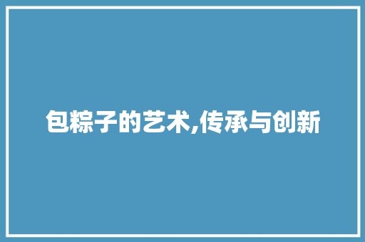 包粽子的艺术,传承与创新 第1张 包粽子的艺术,传承与创新 第1张