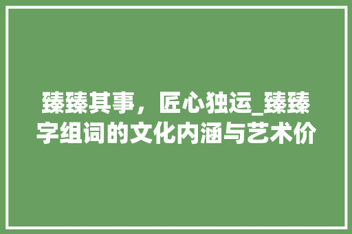 臻臻其事,匠心独运_臻臻字组词的文化内涵与艺术价值 第1张 臻臻其事,匠心独运_臻臻字组词的文化内涵与艺术价值 第1张