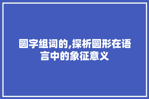 圆字组词的,探析圆形在语言中的象征意义