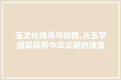玉文化传承与创新,从玉字组词探析中华文明的瑰宝