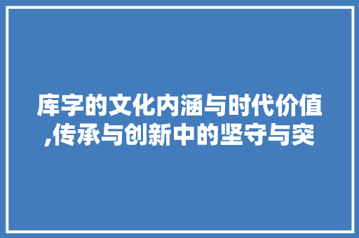 库字的文化内涵与时代价值,传承与创新中的坚守与突破