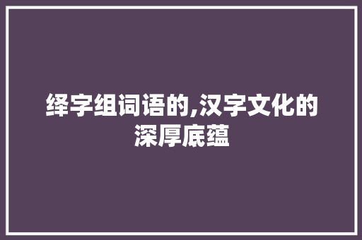绎字组词语的,汉字文化的深厚底蕴