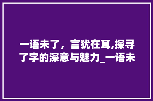 一语未了,言犹在耳,探寻了字的深意与魅力_一语未了中的了字的意思