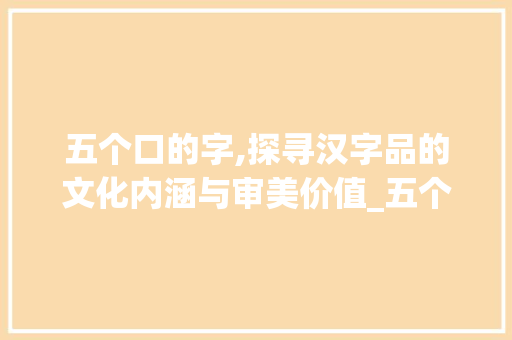 五个口的字,探寻汉字品的文化内涵与审美价值_五个口的字是什么意思