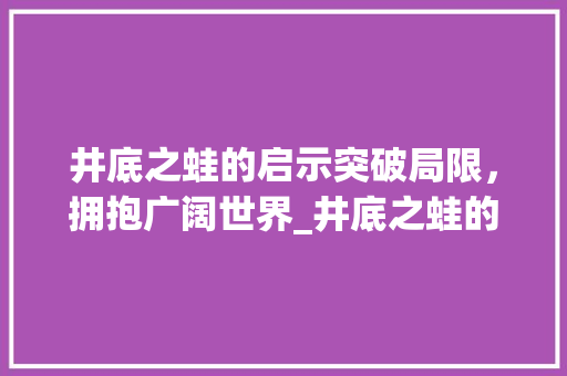 井底之蛙的启示突破局限，拥抱广阔世界_井底之蛙的简单意思十字