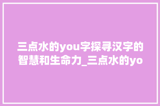 三点水的you字探寻汉字的智慧和生命力_三点水的you字的意思